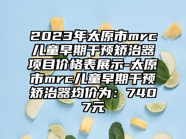 2023年太原市mrc儿童早期干预矫治器项目价格表展示-太原市mrc儿童早期干预矫治器均价为：7407元