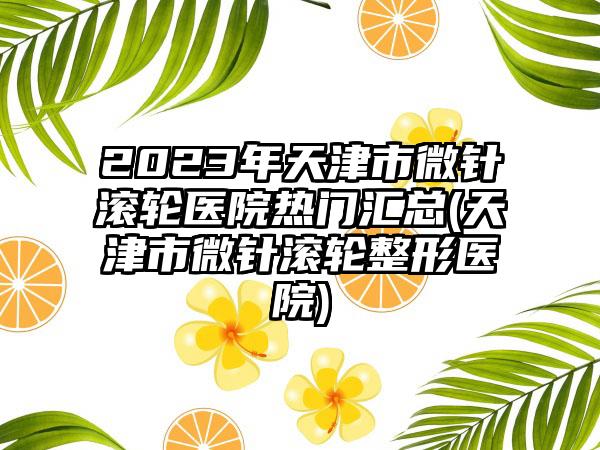 2023年天津市微针滚轮医院热门汇总(天津市微针滚轮整形医院)