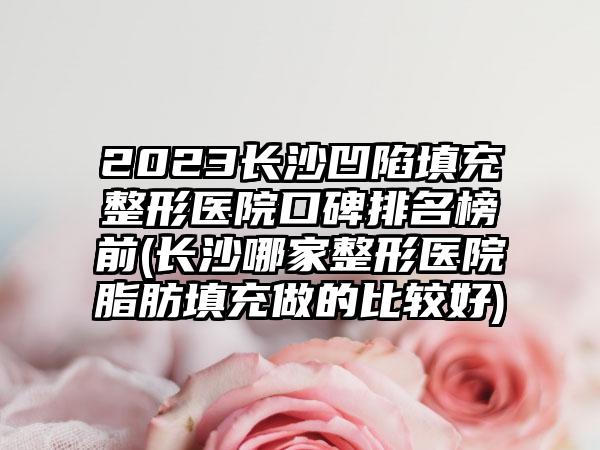 2023长沙凹陷填充整形医院口碑排名榜前(长沙哪家整形医院脂肪填充做的比较好)