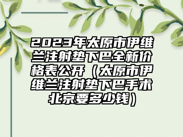 2023年太原市伊维兰注射垫下巴全新价格表公开（太原市伊维兰注射垫下巴手术北京要多少钱）