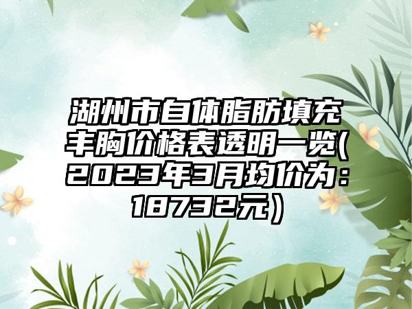 湖州市自体脂肪填充丰胸价格表透明一览(2023年3月均价为：18732元）