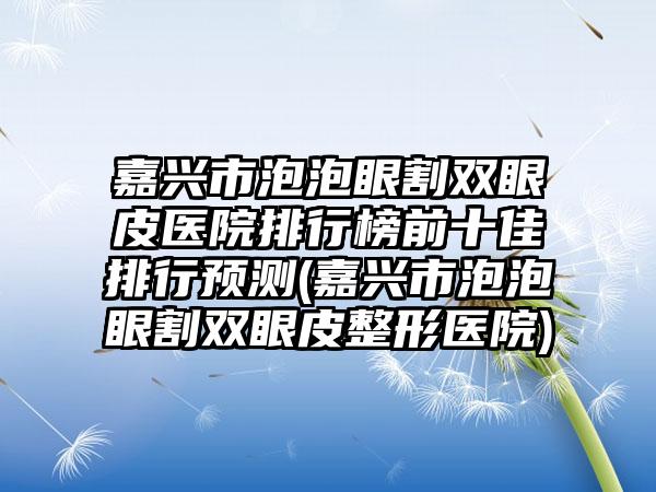 嘉兴市泡泡眼割双眼皮医院排行榜前十佳排行预测(嘉兴市泡泡眼割双眼皮整形医院)