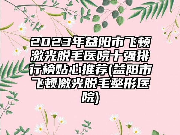 2023年益阳市飞顿激光脱毛医院十强排行榜贴心推荐(益阳市飞顿激光脱毛整形医院)