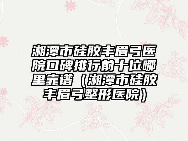 湘潭市硅胶丰眉弓医院口碑排行前十位哪里靠谱（湘潭市硅胶丰眉弓整形医院）