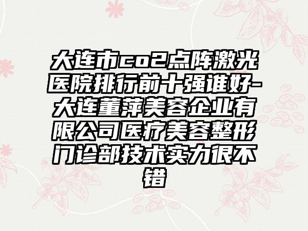 大连市co2点阵激光医院排行前十强谁好-大连董萍美容企业有限公司医疗美容整形门诊部技术实力很不错