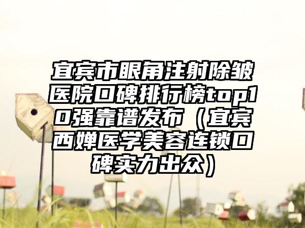 宜宾市眼角注射除皱医院口碑排行榜top10强靠谱发布（宜宾西婵医学美容连锁口碑实力出众）