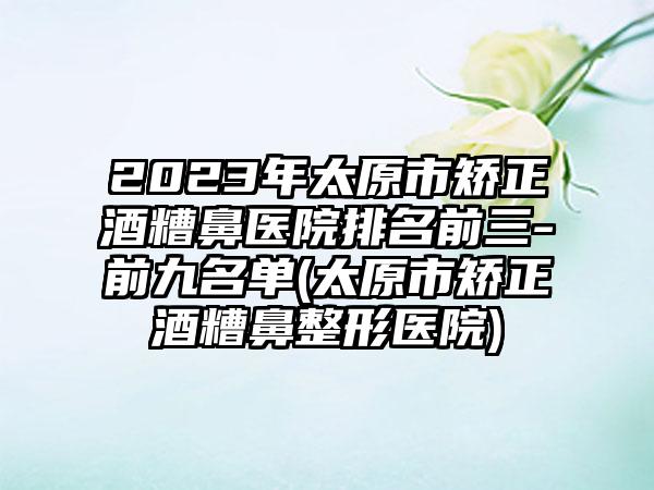 2023年太原市矫正酒糟鼻医院排名前三-前九名单(太原市矫正酒糟鼻整形医院)