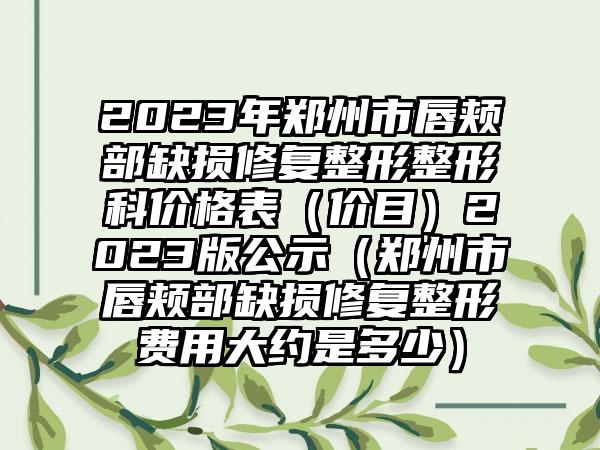 2023年郑州市唇颊部缺损修复整形整形科价格表（价目）2023版公示（郑州市唇颊部缺损修复整形费用大约是多少）