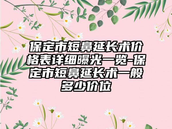 保定市短鼻延长术价格表详细曝光一览-保定市短鼻延长术一般多少价位