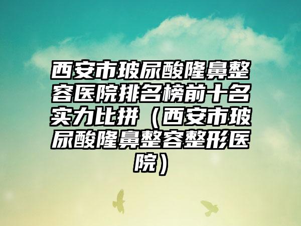 西安市玻尿酸隆鼻整容医院排名榜前十名实力比拼（西安市玻尿酸隆鼻整容整形医院）