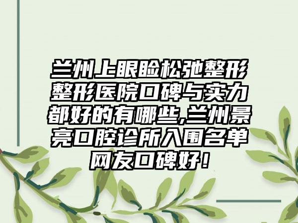 兰州上眼睑松弛整形整形医院口碑与实力都好的有哪些,兰州景亮口腔诊所入围名单网友口碑好！