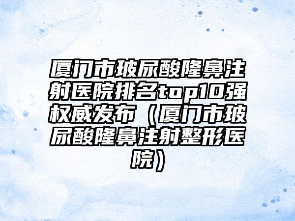 厦门市玻尿酸隆鼻注射医院排名top10强权威发布（厦门市玻尿酸隆鼻注射整形医院）