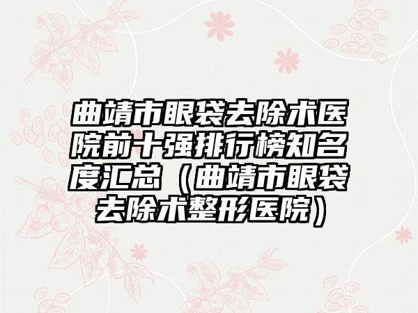 曲靖市眼袋去除术医院前十强排行榜知名度汇总（曲靖市眼袋去除术整形医院）