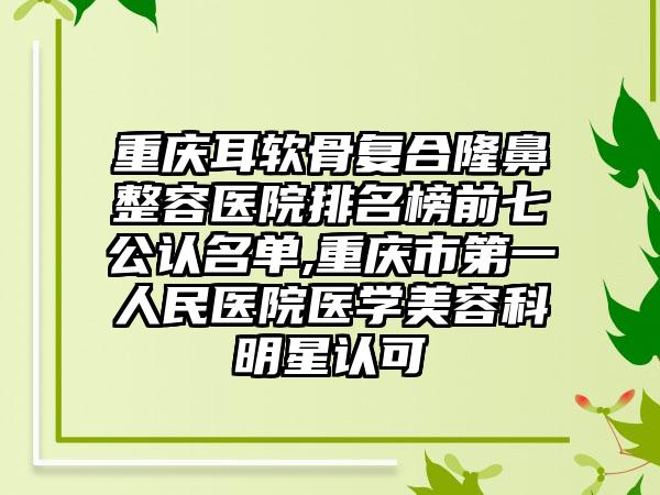 重庆耳软骨复合隆鼻整容医院排名榜前七公认名单,重庆市第一人民医院医学美容科明星认可