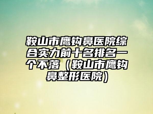 鞍山市鹰钩鼻医院综合实力前十名排名一个不落（鞍山市鹰钩鼻整形医院）