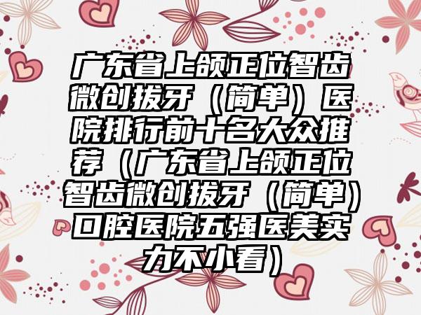 广东省上颌正位智齿微创拔牙（简单）医院排行前十名大众推荐（广东省上颌正位智齿微创拔牙（简单）口腔医院五强医美实力不小看）