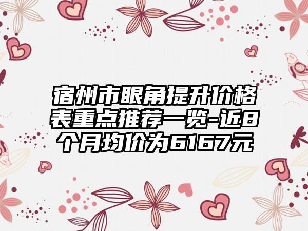 宿州市眼角提升价格表重点推荐一览-近8个月均价为6167元