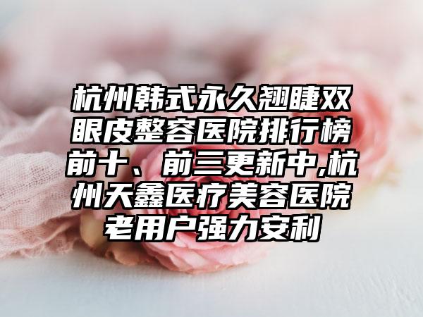 杭州韩式永久翘睫双眼皮整容医院排行榜前十、前三更新中,杭州天鑫医疗美容医院老用户强力安利