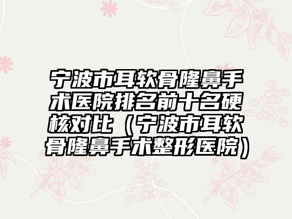 宁波市耳软骨隆鼻手术医院排名前十名硬核对比（宁波市耳软骨隆鼻手术整形医院）