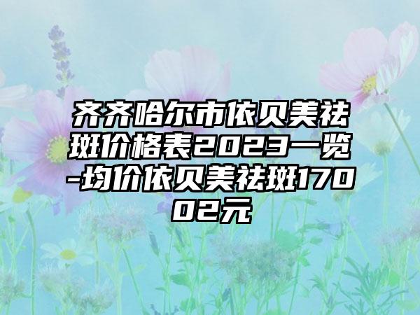 齐齐哈尔市依贝美祛斑价格表2023一览-均价依贝美祛斑17002元