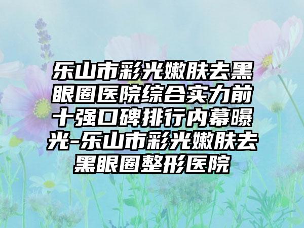 乐山市彩光嫩肤去黑眼圈医院综合实力前十强口碑排行内幕曝光-乐山市彩光嫩肤去黑眼圈整形医院