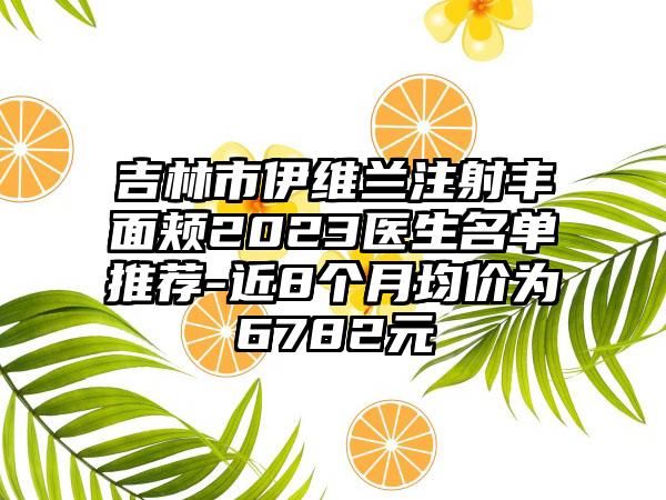 吉林市伊维兰注射丰面颊2023医生名单推荐-近8个月均价为6782元