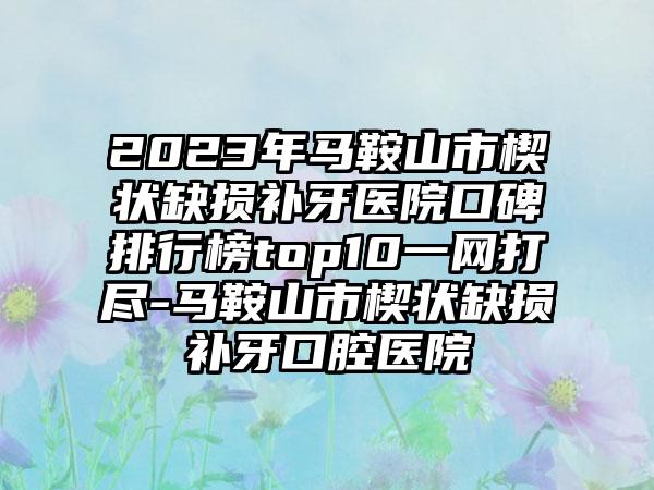 2023年马鞍山市楔状缺损补牙医院口碑排行榜top10一网打尽-马鞍山市楔状缺损补牙口腔医院