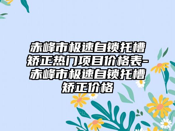 赤峰市极速自锁托槽矫正热门项目价格表-赤峰市极速自锁托槽矫正价格