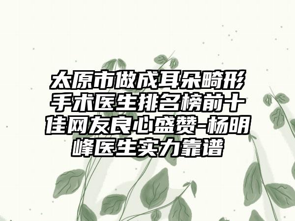 太原市做成耳朵畸形手术医生排名榜前十佳网友良心盛赞-杨明峰医生实力靠谱