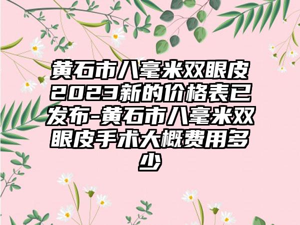 黄石市八毫米双眼皮2023新的价格表已发布-黄石市八毫米双眼皮手术大概费用多少