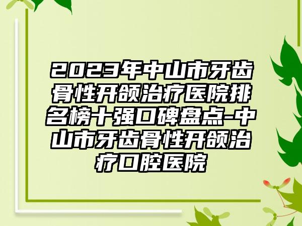 2023年中山市牙齿骨性开颌治疗医院排名榜十强口碑盘点-中山市牙齿骨性开颌治疗口腔医院