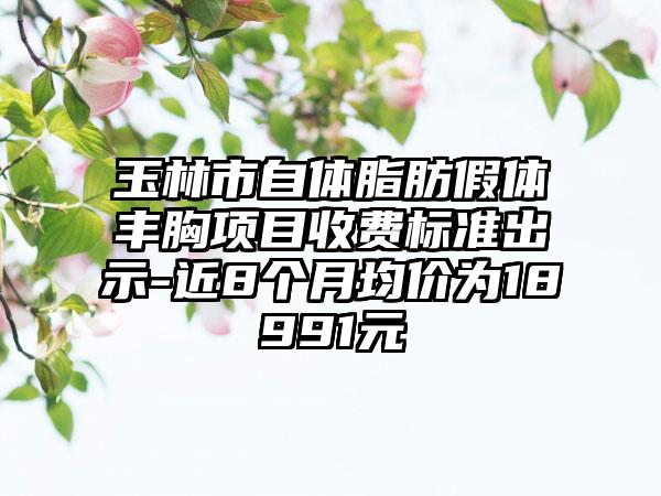 玉林市自体脂肪假体丰胸项目收费标准出示-近8个月均价为18991元