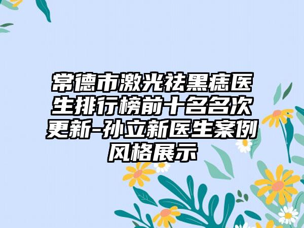 常德市激光祛黑痣医生排行榜前十名名次更新-孙立新医生案例风格展示