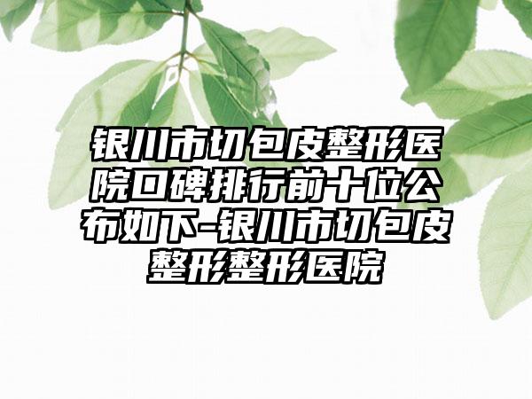 银川市切包皮整形医院口碑排行前十位公布如下-银川市切包皮整形整形医院