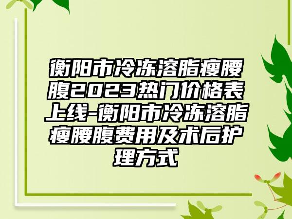 衡阳市冷冻溶脂瘦腰腹2023热门价格表上线-衡阳市冷冻溶脂瘦腰腹费用及术后护理方式