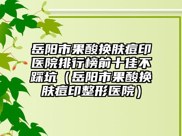 岳阳市果酸换肤痘印医院排行榜前十佳不踩坑（岳阳市果酸换肤痘印整形医院）