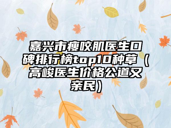 嘉兴市瘦咬肌医生口碑排行榜top10种草（高峻医生价格公道又亲民）