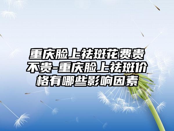 重庆脸上祛斑花费贵不贵-重庆脸上祛斑价格有哪些影响因素