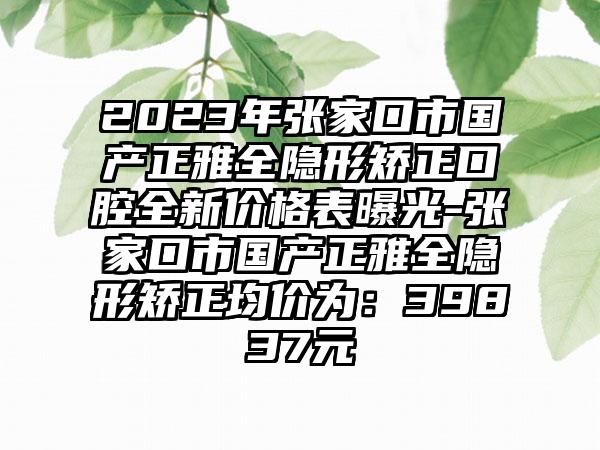 2023年张家口市国产正雅全隐形矫正口腔全新价格表曝光-张家口市国产正雅全隐形矫正均价为：39837元