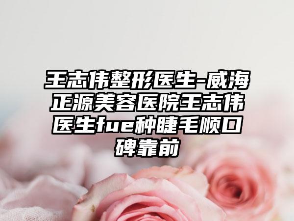 王志伟整形医生-威海正源美容医院王志伟医生fue种睫毛顺口碑靠前