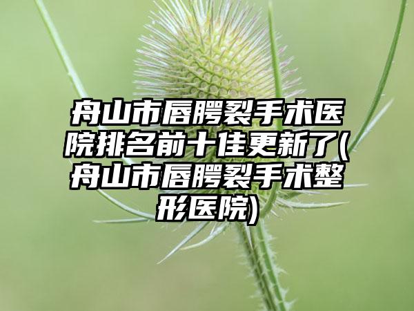 舟山市唇腭裂手术医院排名前十佳更新了(舟山市唇腭裂手术整形医院)