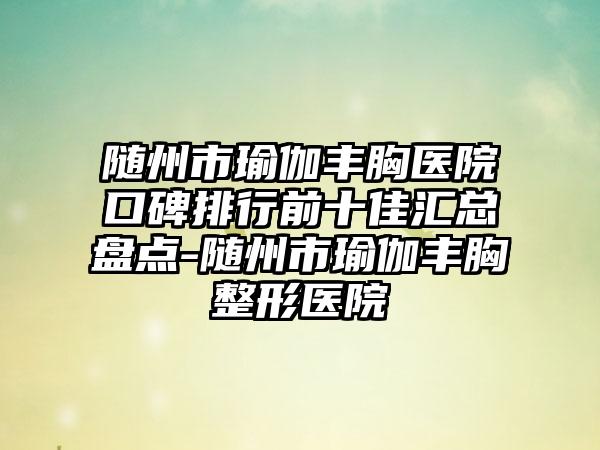 随州市瑜伽丰胸医院口碑排行前十佳汇总盘点-随州市瑜伽丰胸整形医院