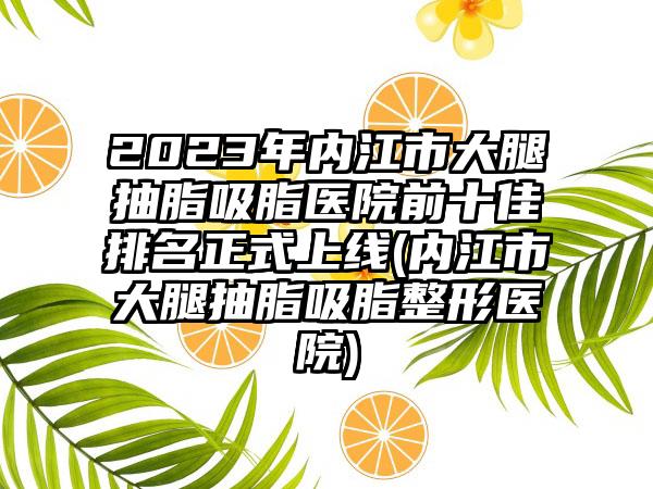 2023年内江市大腿抽脂吸脂医院前十佳排名正式上线(内江市大腿抽脂吸脂整形医院)