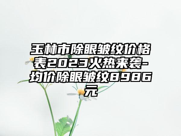 玉林市除眼皱纹价格表2023火热来袭-均价除眼皱纹8986元