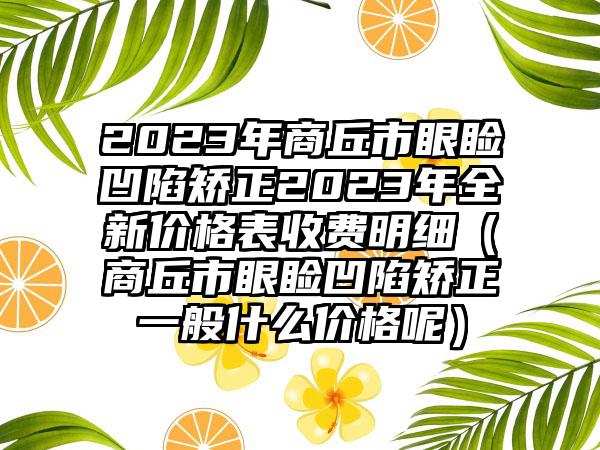 2023年商丘市眼睑凹陷矫正2023年全新价格表收费明细（商丘市眼睑凹陷矫正一般什么价格呢）