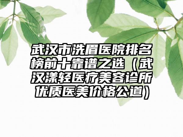 武汉市洗眉医院排名榜前十靠谱之选（武汉漾轻医疗美容诊所优质医美价格公道）