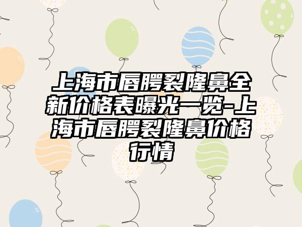 上海市唇腭裂隆鼻全新价格表曝光一览-上海市唇腭裂隆鼻价格行情