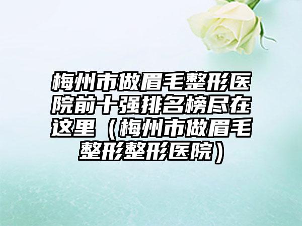 梅州市做眉毛整形医院前十强排名榜尽在这里（梅州市做眉毛整形整形医院）