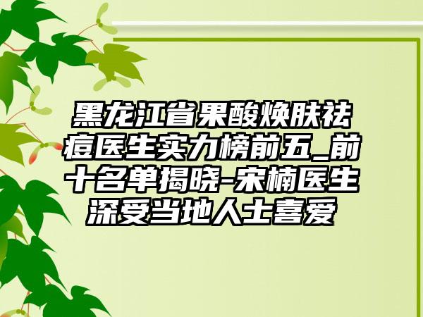 黑龙江省果酸焕肤祛痘医生实力榜前五_前十名单揭晓-宋楠医生深受当地人士喜爱