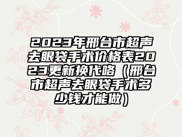 2023年邢台市超声去眼袋手术价格表2023更新换代咯（邢台市超声去眼袋手术多少钱才能做）